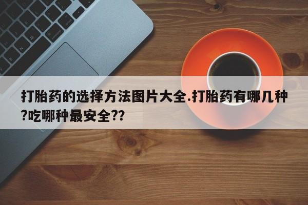 私人打胎药专卖联系微信打胎药的选择方法图片大全.打胎药有哪几种?吃哪种最安全?？