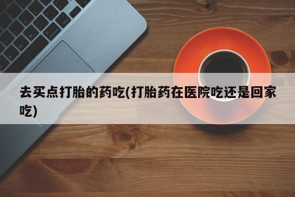 私人打胎药专卖联系微信去买点打胎的药吃(打胎药在医院吃还是回家吃)