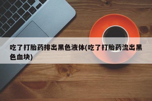 私人打胎药专卖联系微信吃了打胎药排出黑色液体(吃了打胎药流出黑色血块)