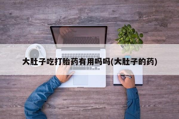 私人打胎药专卖联系微信大肚子吃打胎药有用吗吗(大肚子的药)