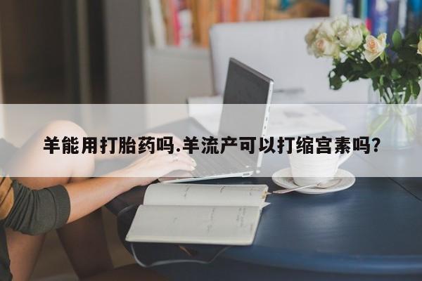 私人打胎药专卖联系微信羊能用打胎药吗.羊流产可以打缩宫素吗？