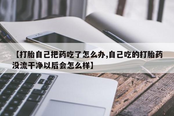 私人打胎药专卖联系微信【打胎自己把药吃了怎么办,自己吃的打胎药没流干净以后会怎么样】