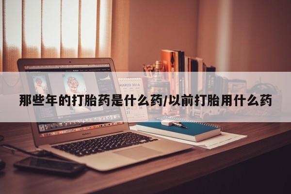 私人打胎药专卖联系微信那些年的打胎药是什么药/以前打胎用什么药