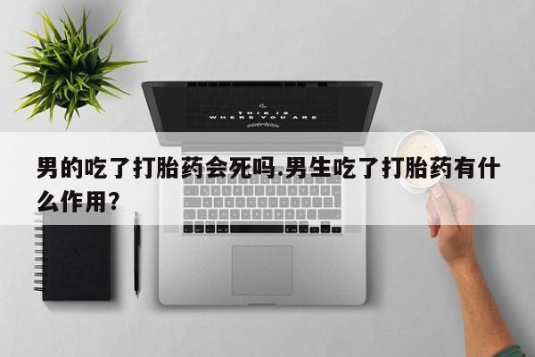 私人打胎药专卖联系微信男的吃了打胎药会死吗.男生吃了打胎药有什么作用？
