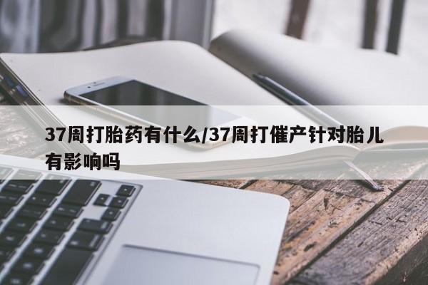 私人打胎药专卖联系微信37周打胎药有什么/37周打催产针对胎儿有影响吗