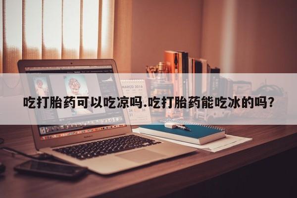 私人打胎药专卖联系微信吃打胎药可以吃凉吗.吃打胎药能吃冰的吗？