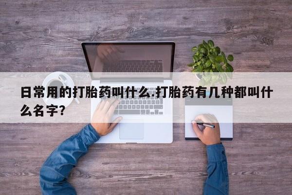 私人打胎药专卖联系微信日常用的打胎药叫什么.打胎药有几种都叫什么名字？