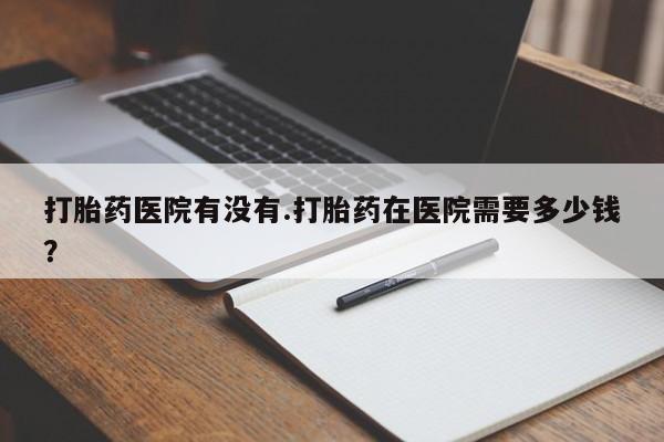 私人打胎药专卖联系微信打胎药医院有没有.打胎药在医院需要多少钱？