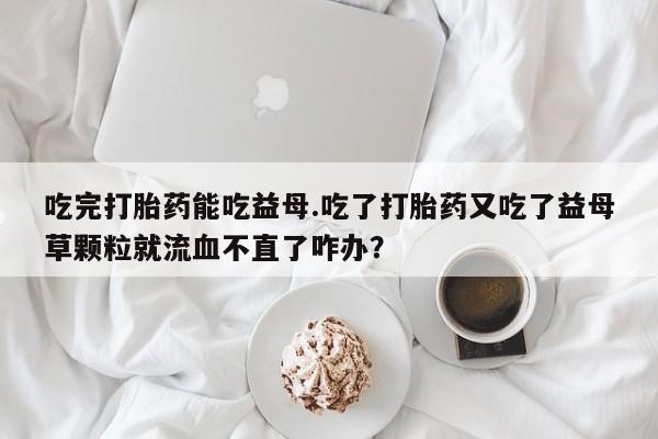 私人打胎药专卖联系微信吃完打胎药能吃益母.吃了打胎药又吃了益母草颗粒就流血不直了咋办？