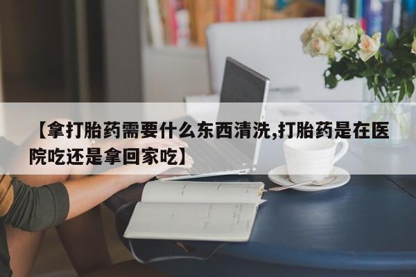 私人打胎药专卖联系微信【拿打胎药需要什么东西清洗,打胎药是在医院吃还是拿回家吃】
