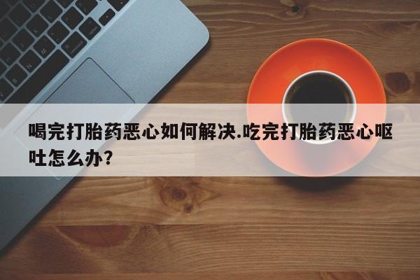 私人打胎药专卖联系微信喝完打胎药恶心如何解决.吃完打胎药恶心呕吐怎么办？