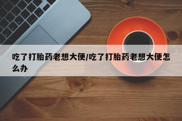私人打胎药专卖联系微信吃了打胎药老想大便/吃了打胎药老想大便怎么办