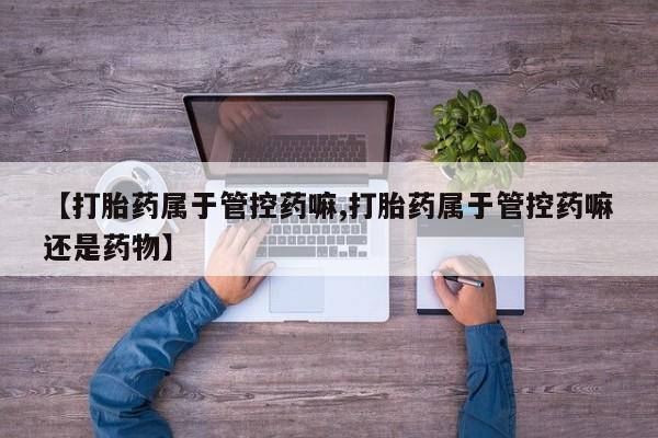 私人打胎药专卖联系微信【打胎药属于管控药嘛,打胎药属于管控药嘛还是药物】