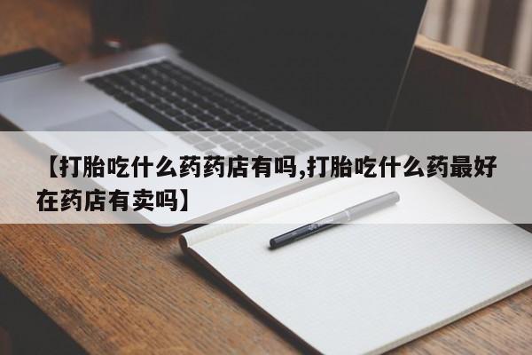 私人打胎药专卖联系微信【打胎吃什么药药店有吗,打胎吃什么药最好在药店有卖吗】