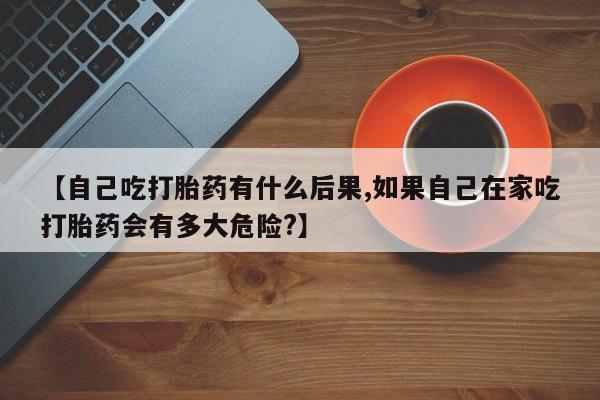 私人打胎药专卖联系微信【自己吃打胎药有什么后果,如果自己在家吃打胎药会有多大危险?】