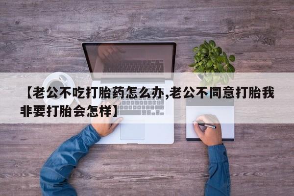 私人打胎药专卖联系微信【老公不吃打胎药怎么办,老公不同意打胎我非要打胎会怎样】