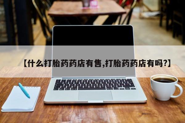 私人打胎药专卖联系微信【什么打胎药药店有售,打胎药药店有吗?】
