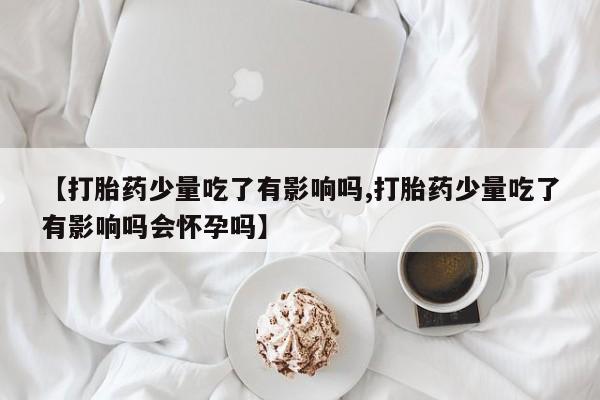 私人打胎药专卖联系微信【打胎药少量吃了有影响吗,打胎药少量吃了有影响吗会怀孕吗】