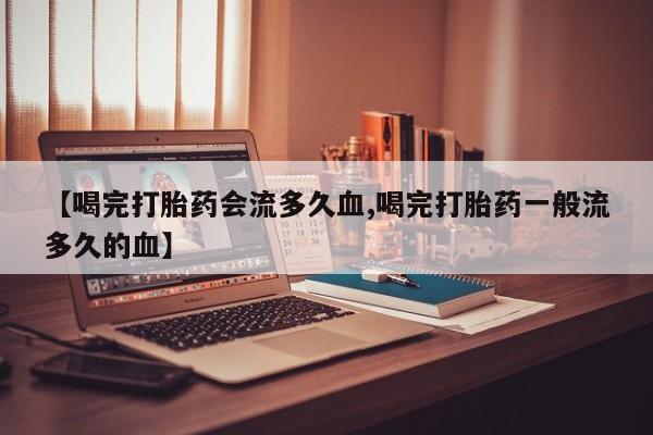 私人打胎药专卖联系微信【喝完打胎药会流多久血,喝完打胎药一般流多久的血】