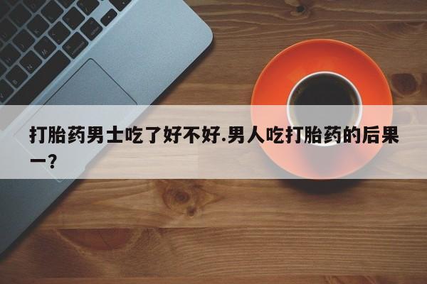 私人打胎药专卖联系微信打胎药男士吃了好不好.男人吃打胎药的后果一？