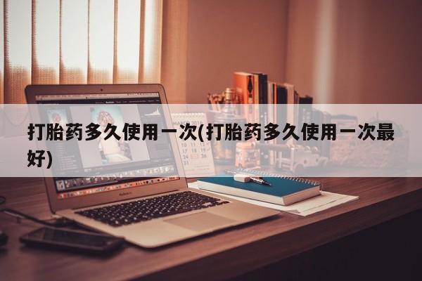 私人打胎药专卖联系微信打胎药多久使用一次(打胎药多久使用一次最好)