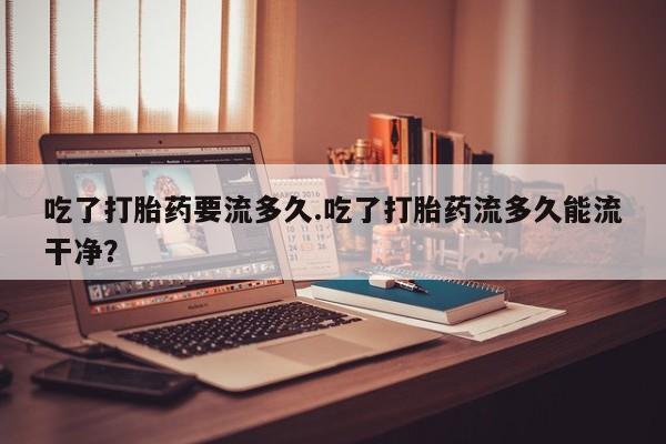 私人打胎药专卖联系微信吃了打胎药要流多久.吃了打胎药流多久能流干净？