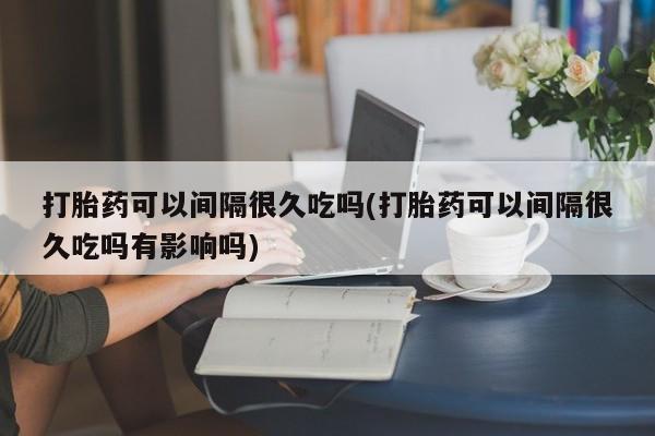 私人打胎药专卖联系微信打胎药可以间隔很久吃吗(打胎药可以间隔很久吃吗有影响吗)