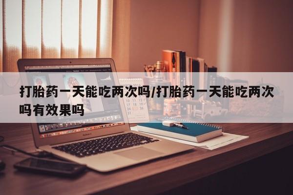 私人打胎药专卖联系微信打胎药一天能吃两次吗/打胎药一天能吃两次吗有效果吗