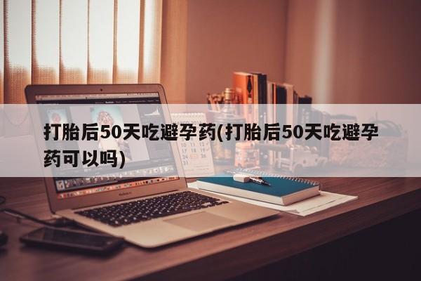 私人打胎药专卖联系微信打胎后50天吃避孕药(打胎后50天吃避孕药可以吗)