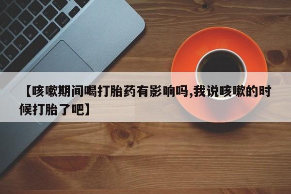 私人打胎药专卖联系微信【咳嗽期间喝打胎药有影响吗,我说咳嗽的时候打胎了吧】