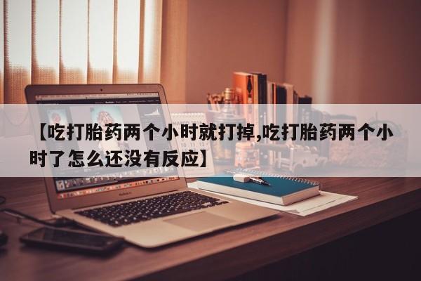 私人打胎药专卖联系微信【吃打胎药两个小时就打掉,吃打胎药两个小时了怎么还没有反应】