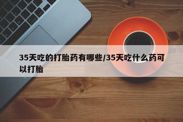 私人打胎药专卖联系微信35天吃的打胎药有哪些/35天吃什么药可以打胎