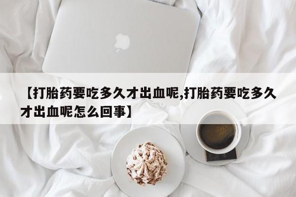 私人打胎药专卖联系微信【打胎药要吃多久才出血呢,打胎药要吃多久才出血呢怎么回事】
