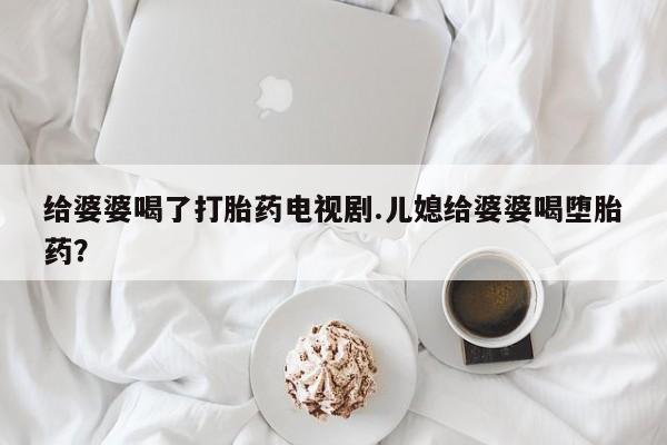 私人打胎药专卖联系微信给婆婆喝了打胎药电视剧.儿媳给婆婆喝堕胎药?