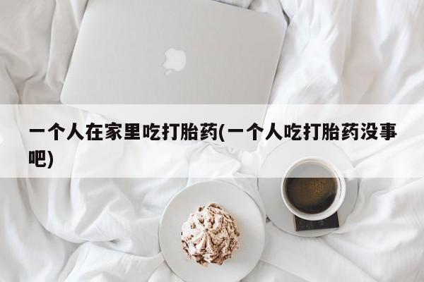 私人打胎药专卖联系微信一个人在家里吃打胎药(一个人吃打胎药没事吧)
