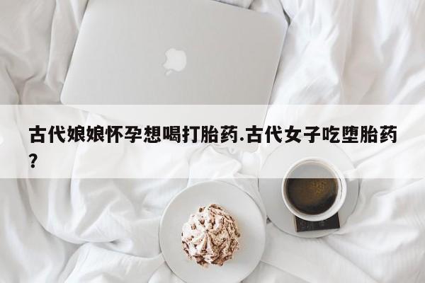 私人打胎药专卖联系微信古代娘娘怀孕想喝打胎药.古代女子吃堕胎药?