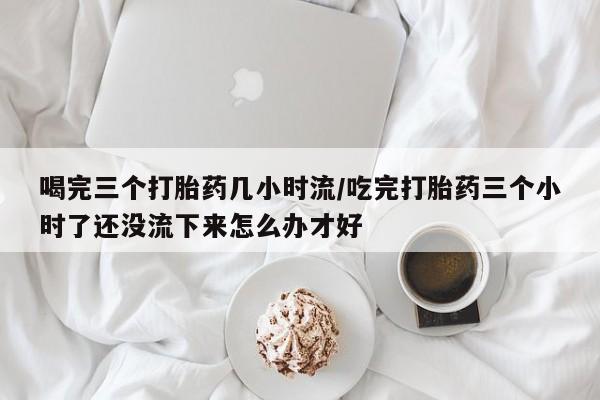 私人打胎药专卖联系微信喝完三个打胎药几小时流/吃完打胎药三个小时了还没流下来怎么办才好