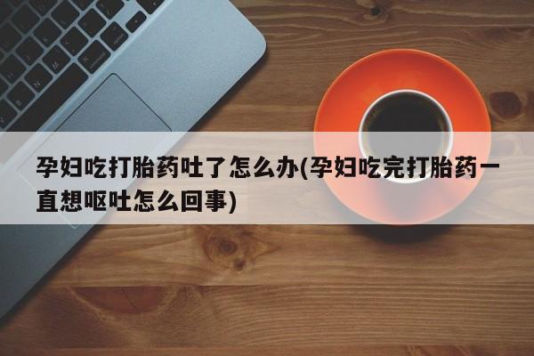 私人打胎药专卖联系微信孕妇吃打胎药吐了怎么办(孕妇吃完打胎药一直想呕吐怎么回事)