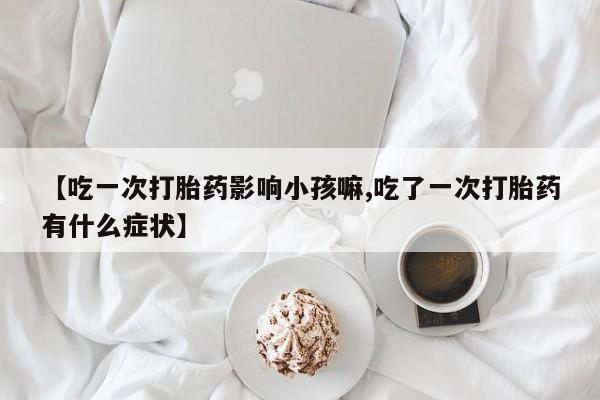 私人打胎药专卖联系微信【吃一次打胎药影响小孩嘛,吃了一次打胎药有什么症状】