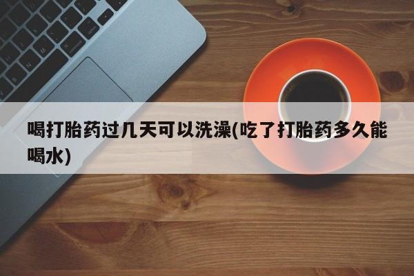 私人打胎药专卖联系微信喝打胎药过几天可以洗澡(吃了打胎药多久能喝水)