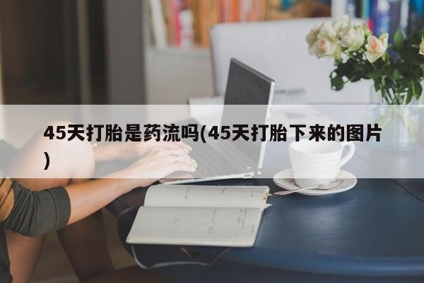 私人打胎药专卖联系微信45天打胎是药流吗(45天打胎下来的图片)