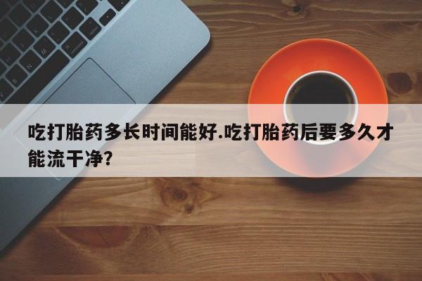 私人打胎药专卖联系微信吃打胎药多长时间能好.吃打胎药后要多久才能流干净?