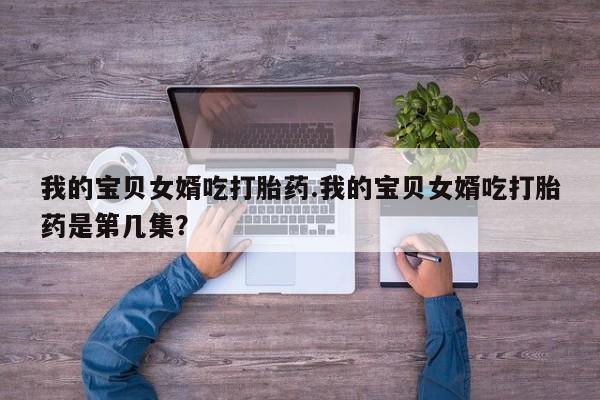 私人打胎药专卖联系微信我的宝贝女婿吃打胎药.我的宝贝女婿吃打胎药是第几集?