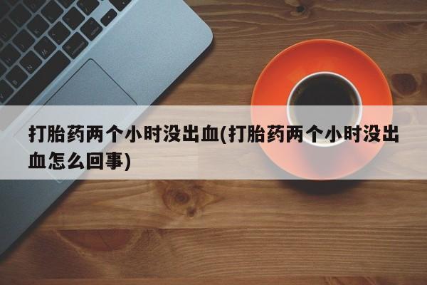 私人打胎药专卖联系微信打胎药两个小时没出血(打胎药两个小时没出血怎么回事)