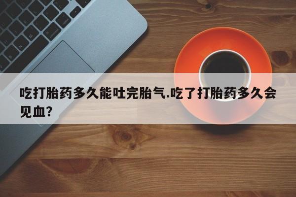 私人打胎药专卖联系微信吃打胎药多久能吐完胎气.吃了打胎药多久会见血?