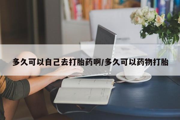 私人打胎药专卖联系微信多久可以自己去打胎药啊/多久可以药物打胎