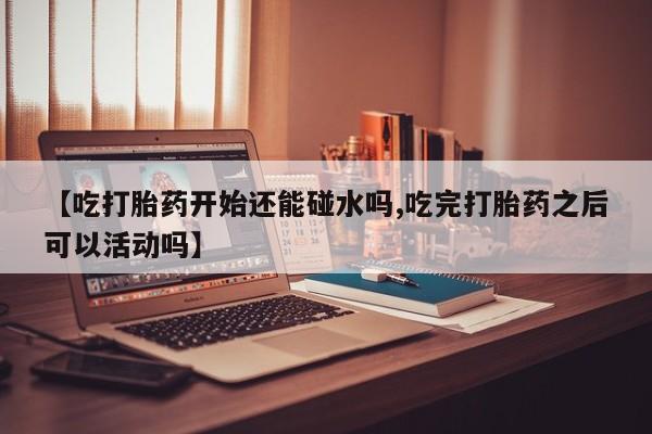 私人打胎药专卖联系微信【吃打胎药开始还能碰水吗,吃完打胎药之后可以活动吗】