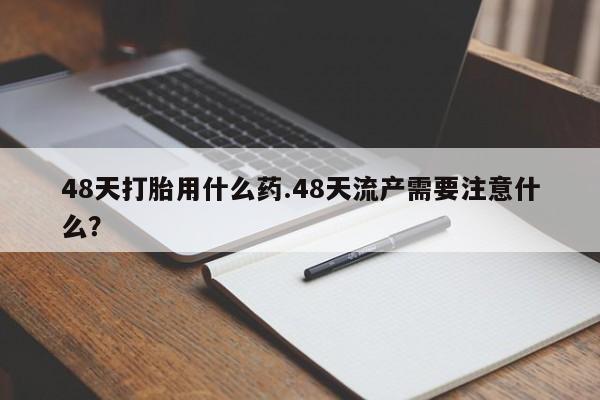 私人打胎药专卖联系微信48天打胎用什么药.48天流产需要注意什么?