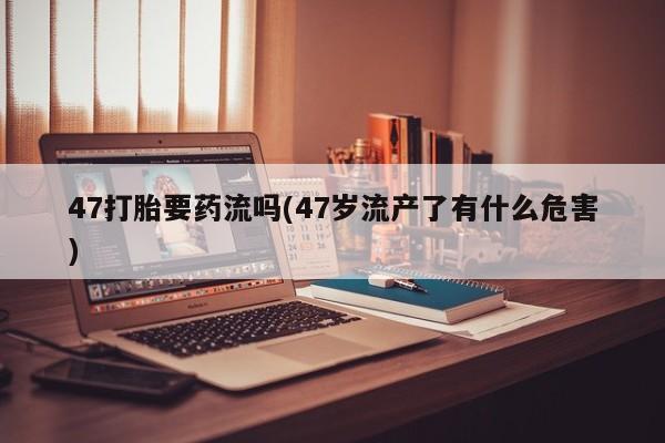 私人打胎药专卖联系微信47打胎要药流吗(47岁流产了有什么危害)