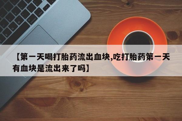 私人打胎药专卖联系微信【第一天喝打胎药流出血块,吃打胎药第一天有血块是流出来了吗】